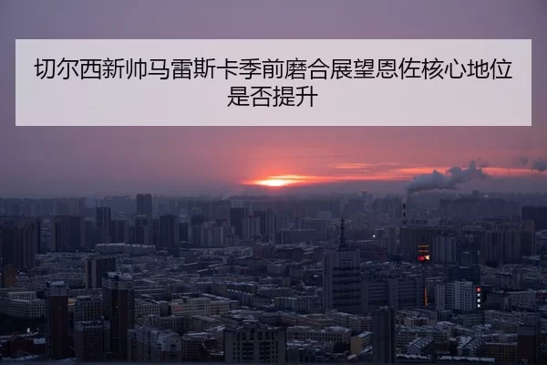 qie-er-xi-xin-shuai-ma-lei-si-ka-ji-qian-mo-he-zhan-wang-en-zuo-he-xin-di-wei-shi-fou-ti-sheng-2-181.jpg