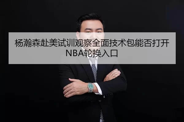 杨瀚森赴美试训观察全面技术包能否打开NBA轮换入口