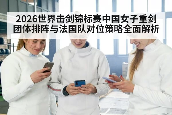 2026世界击剑锦标赛中国女子重剑团体排阵与法国队对位策略全面解析